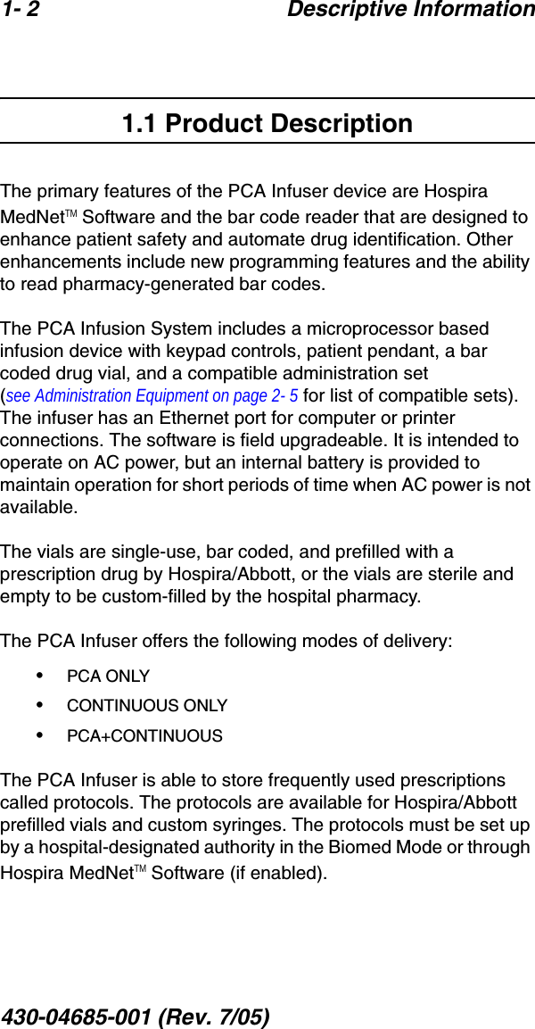 1- 2 Descriptive Information430-04685-001 (Rev. 7/05)  1.1 Product DescriptionThe primary features of the PCA Infuser device are Hospira MedNetTM Software and the bar code reader that are designed to enhance patient safety and automate drug identification. Other enhancements include new programming features and the ability to read pharmacy-generated bar codes.The PCA Infusion System includes a microprocessor based infusion device with keypad controls, patient pendant, a bar coded drug vial, and a compatible administration set (see Administration Equipment on page 2- 5 for list of compatible sets). The infuser has an Ethernet port for computer or printer connections. The software is field upgradeable. It is intended to operate on AC power, but an internal battery is provided to maintain operation for short periods of time when AC power is not available. The vials are single-use, bar coded, and prefilled with a prescription drug by Hospira/Abbott, or the vials are sterile and empty to be custom-filled by the hospital pharmacy. The PCA Infuser offers the following modes of delivery:•PCA ONLY•CONTINUOUS ONLY•PCA+CONTINUOUSThe PCA Infuser is able to store frequently used prescriptions called protocols. The protocols are available for Hospira/Abbott prefilled vials and custom syringes. The protocols must be set up by a hospital-designated authority in the Biomed Mode or through Hospira MedNetTM Software (if enabled).