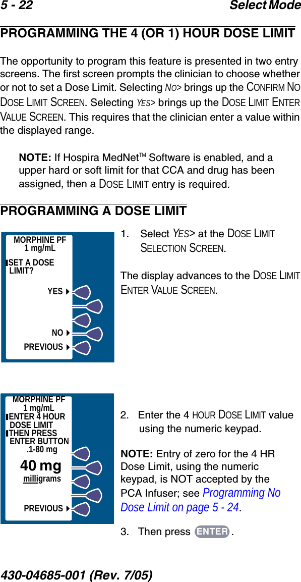 5 - 22 Select Mode 430-04685-001 (Rev. 7/05)  PROGRAMMING THE 4 (OR 1) HOUR DOSE LIMITThe opportunity to program this feature is presented in two entry screens. The first screen prompts the clinician to choose whether or not to set a Dose Limit. Selecting NO&gt; brings up the CONFIRM NO DOSE LIMIT SCREEN. Selecting YES&gt; brings up the DOSE LIMIT ENTER VALUE SCREEN. This requires that the clinician enter a value within the displayed range.NOTE: If Hospira MedNetTM Software is enabled, and a upper hard or soft limit for that CCA and drug has been assigned, then a DOSE LIMIT entry is required.PROGRAMMING A DOSE LIMIT1.    Select YES&gt; at the DOSE LIMIT SELECTION SCREEN.The display advances to the DOSE LIMIT ENTER VALUE SCREEN.2.   Enter the 4 HOUR DOSE LIMIT value using the numeric keypad.NOTE: Entry of zero for the 4 HR Dose Limit, using the numeric keypad, is NOT accepted by the PCA Infuser; see Programming No Dose Limit on page 5 - 24.3.   Then press  .MORPHINE PF1 mg/mL SET A DOSE LIMIT? YESNOPREVIOUSMORPHINE PF1 mg/mL ENTER 4 HOURDOSE LIMIT THEN PRESS ENTER BUTTON.1-80 mg40 mg     milligramsPREVIOUSENTER