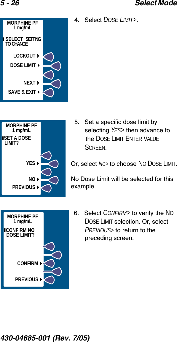 5 - 26 Select Mode 430-04685-001 (Rev. 7/05)  4.   Select DOSE LIMIT&gt;.5.   Set a specific dose limit by selecting YES&gt; then advance to the DOSE LIMIT ENTER VALUE SCREEN.Or, select NO&gt; to choose NO DOSE LIMIT.No Dose Limit will be selected for this example.6.   Select CONFIRM&gt; to verify the NO DOSE LIMIT selection. Or, select PREVIOUS&gt; to return to the preceding screen.MORPHINE PF1 mg/mL  SELECT  SETTING TO  CHANGELOCKOUTDOSE LIMITSAVE &amp; EXITNEXTMORPHINE PF1 mg/mL SET A DOSE LIMIT? YESNOPREVIOUSMORPHINE PF1 mg/mL CONFIRM NO DOSE LIMIT? CONFIRMPREVIOUS
