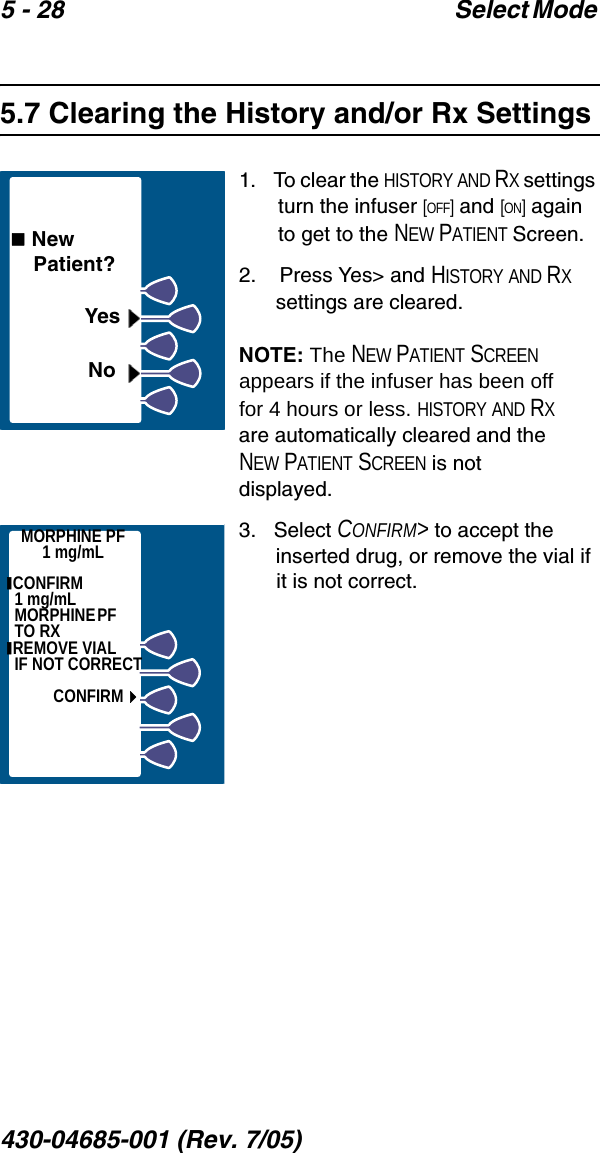 5 - 28 Select Mode 430-04685-001 (Rev. 7/05)  5.7 Clearing the History and/or Rx Settings1.   To clear the HISTORY AND RX settings turn the infuser [OFF] and [ON] again to get to the NEW PATIENT Screen.2.    Press Yes&gt; and HISTORY AND RX settings are cleared.NOTE: The NEW PATIENT SCREEN appears if the infuser has been off for 4 hours or less. HISTORY AND RX are automatically cleared and the NEW PATIENT SCREEN is not displayed.3.   Select CONFIRM&gt; to accept the inserted drug, or remove the vial if it is not correct. New     Patient?YesNoMORPHINE PF1 mg/mL CONFIRM                1 mg/mL MO RPH INE  PF                   TO RX REMOVE VIAL      IF NOT CORRECTCONFIRM
