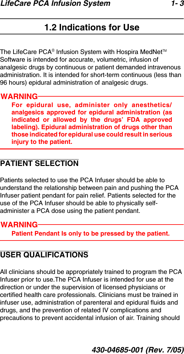 LifeCare PCA Infusion System 1- 3430-04685-001 (Rev. 7/05)1.2 Indications for UseThe LifeCare PCA® Infusion System with Hospira MedNetTM Software is intended for accurate, volumetric, infusion of analgesic drugs by continuous or patient demanded intravenous administration. It is intended for short-term continuous (less than 96 hours) epidural administration of analgesic drugs.WARNINGFor epidural use, administer only anesthetics/analgesics approved for epidural administration (asindicated or allowed by the drugs’ FDA approvedlabeling). Epidural administration of drugs other thanthose indicated for epidural use could result in seriousinjury to the patient.PATIENT SELECTIONPatients selected to use the PCA Infuser should be able to understand the relationship between pain and pushing the PCA Infuser patient pendant for pain relief. Patients selected for the use of the PCA Infuser should be able to physically self-administer a PCA dose using the patient pendant.WARNINGPatient Pendant Is only to be pressed by the patient.USER QUALIFICATIONSAll clinicians should be appropriately trained to program the PCA Infuser prior to use.The PCA Infuser is intended for use at the direction or under the supervision of licensed physicians or certified health care professionals. Clinicians must be trained in   infuser use, administration of parenteral and epidural fluids and drugs, and the prevention of related IV complications and precautions to prevent accidental infusion of air. Training should 