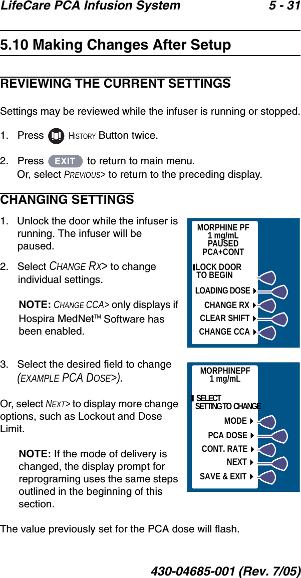 LifeCare PCA Infusion System 5 - 31430-04685-001 (Rev. 7/05)5.10 Making Changes After SetupREVIEWING THE CURRENT SETTINGSSettings may be reviewed while the infuser is running or stopped.1.   Press   HISTORY Button twice.2.   Press   to return to main menu.Or, select PREVIOUS&gt; to return to the preceding display.CHANGING SETTINGS1.   Unlock the door while the infuser is running. The infuser will be paused.2.   Select CHANGE RX&gt; to change individual settings.NOTE: CHANGE CCA&gt; only displays if Hospira MedNetTM Software has been enabled.3.   Select the desired field to change (EXAMPLE PCA DOSE&gt;).Or, select NEXT&gt; to display more change options, such as Lockout and Dose Limit. NOTE: If the mode of delivery is changed, the display prompt for reprograming uses the same steps outlined in the beginning of this section.The value previously set for the PCA dose will flash.EXITMORPHINE PF1 mg/mLPAUSEDPCA+CONT LOCK DOOR        TO BEGINLOADING DOSECHANGE RXCLEAR SHIFTCHANGE CCAMORPHINEPF1 mg/mL  SELECT  SETTING TO  CHANGEMODEPCA DOSECONT. RATENEXTSAVE &amp; EXIT