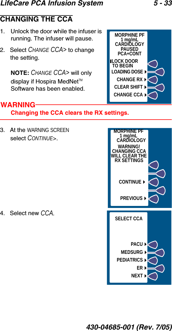 LifeCare PCA Infusion System 5 - 33430-04685-001 (Rev. 7/05)CHANGING THE CCA1.    Unlock the door while the infuser is running. The infuser will pause.2.   Select CHANGE CCA&gt; to change the setting.NOTE: CHANGE CCA&gt; will only display if Hospira MedNetTM Software has been enabled.WARNINGChanging the CCA clears the RX settings.3.   At the WARNING SCREEN select CONTINUE&gt;.4.   Select new CCA. MORPHINE PF1 mg/mLCARDIOLOGYPAUSEDPCA+CONT LOCK DOOR        TO BEGINLOADING DOSECHANGE RXCLEAR SHIFTCHANGE CCAWARNING!CHANGING CCAWILL CLEAR THE RX SETTINGSMORPHINE PF1 mg/mLCARDIOLOGYPREVIOUSCONTINUEPACUMEDSURGPEDIATRICSERNEXTSELECT CCA