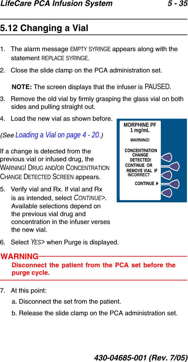 LifeCare PCA Infusion System 5 - 35430-04685-001 (Rev. 7/05)5.12 Changing a Vial1.   The alarm message EMPTY SYRINGE appears along with the statement REPLACE SYRINGE.2.   Close the slide clamp on the PCA administration set.NOTE: The screen displays that the infuser is PAUSED.3.   Remove the old vial by firmly grasping the glass vial on both sides and pulling straight out.4.   Load the new vial as shown before.(See Loading a Vial on page 4 - 20.)If a change is detected from the previous vial or infused drug, the WARNING! DRUG AND/OR CONCENTRATION CHANGE DETECTED SCREEN appears.5.   Verify vial and Rx. If vial and Rx is as intended, select CONTINUE&gt;. Available selections depend on the previous vial drug and concentration in the infuser verses the new vial.6.   Select YES&gt; when Purge is displayed.WARNINGDisconnect the patient from the PCA set before thepurge cycle.7.   At this point:a. Disconnect the set from the patient.b. Release the slide clamp on the PCA administration set.MORPHINE PF1 mg/mLWARNING!INCORRECTCONCENTRATIONCHANGEDETECTED!CONTINUE  ORREMOVE VIAL  IFCONTINUE