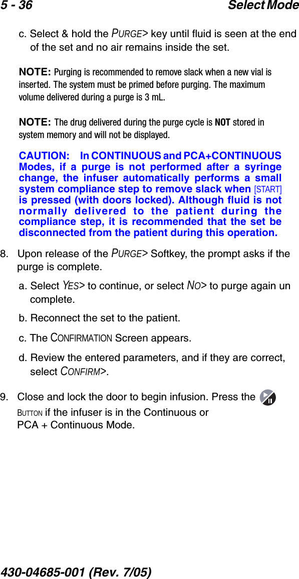 5 - 36 Select Mode 430-04685-001 (Rev. 7/05)  c. Select &amp; hold the PURGE&gt; key until fluid is seen at the end of the set and no air remains inside the set.NOTE: Purging is recommended to remove slack when a new vial is inserted. The system must be primed before purging. The maximum volume delivered during a purge is 3 mL.NOTE: The drug delivered during the purge cycle is NOT stored in system memory and will not be displayed.CAUTION: In CONTINUOUS and PCA+CONTINUOUSModes, if a purge is not performed after a syringechange, the infuser automatically performs a smallsystem compliance step to remove slack when [START]is pressed (with doors locked). Although fluid is notnormally delivered to the patient during thecompliance step, it is recommended that the set bedisconnected from the patient during this operation.8.   Upon release of the PURGE&gt; Softkey, the prompt asks if the purge is complete.a. Select YES&gt; to continue, or select NO&gt; to purge again un complete.b. Reconnect the set to the patient.c. The CONFIRMATION Screen appears.d. Review the entered parameters, and if they are correct, select CONFIRM&gt;.9.   Close and lock the door to begin infusion. Press the   BUTTON if the infuser is in the Continuous or PCA + Continuous Mode.