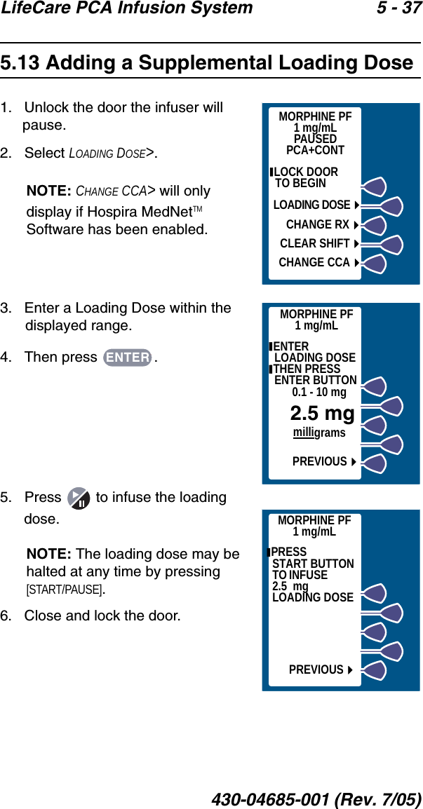 LifeCare PCA Infusion System 5 - 37430-04685-001 (Rev. 7/05)5.13 Adding a Supplemental Loading Dose1.   Unlock the door the infuser will pause.2.   Select LOADING DOSE&gt;.NOTE: CHANGE CCA&gt; will only display if Hospira MedNetTM Software has been enabled.3.   Enter a Loading Dose within the displayed range.4.   Then press  .5.   Press   to infuse the loading dose.NOTE: The loading dose may be halted at any time by pressing [START/PAUSE].6.   Close and lock the door. MORPHINE PF1 mg/mLPAUSEDPCA+CONT LOCK DOOR        TO BEGINLOADING DOSECHANGE RXCLEAR SHIFTCHANGE CCAMORPHINE PF1 mg/mL ENTER       LOADING DOSE THEN PRESS ENTER BUTTON0.1 - 10 mgmilligramsPREVIOUS2.5 mgENTERMORPHINE PF1 mg/mLPREVIOUS PRESS            START BUTTON  TO INFUSE               2.5  mg    LOADING DOSE