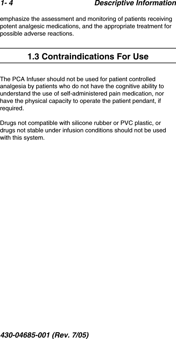 1- 4 Descriptive Information430-04685-001 (Rev. 7/05)  emphasize the assessment and monitoring of patients receiving potent analgesic medications, and the appropriate treatment for possible adverse reactions.1.3 Contraindications For UseThe PCA Infuser should not be used for patient controlled analgesia by patients who do not have the cognitive ability to understand the use of self-administered pain medication, nor have the physical capacity to operate the patient pendant, if required.Drugs not compatible with silicone rubber or PVC plastic, or drugs not stable under infusion conditions should not be used with this system.