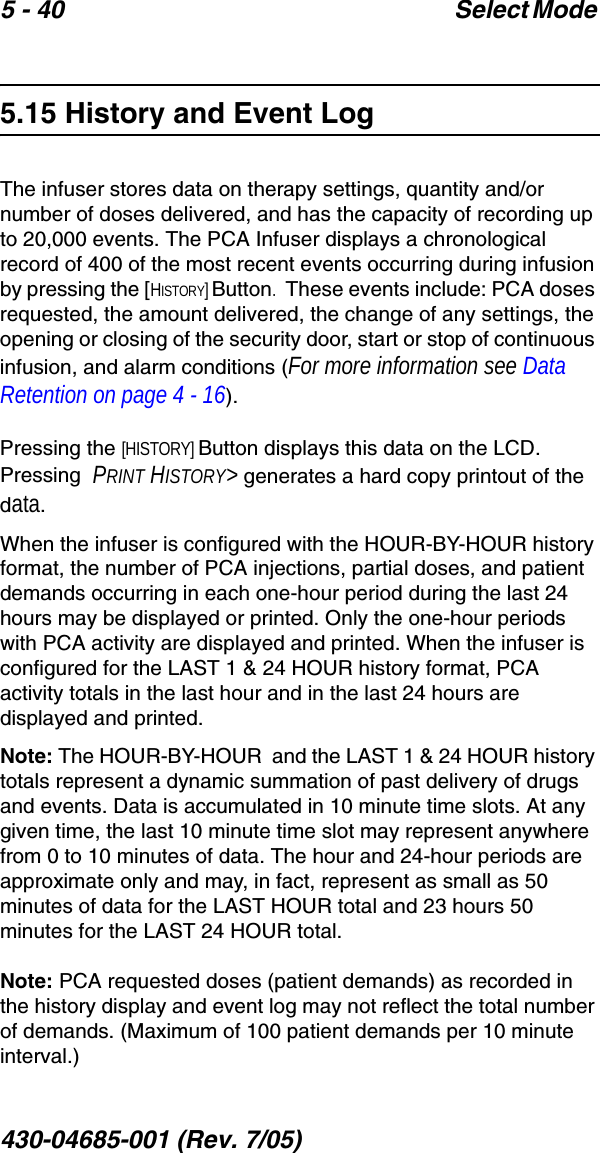 5 - 40 Select Mode 430-04685-001 (Rev. 7/05)  5.15 History and Event LogThe infuser stores data on therapy settings, quantity and/or number of doses delivered, and has the capacity of recording up to 20,000 events. The PCA Infuser displays a chronological record of 400 of the most recent events occurring during infusion by pressing the [HISTORY] Button.  These events include: PCA doses requested, the amount delivered, the change of any settings, the opening or closing of the security door, start or stop of continuous infusion, and alarm conditions (For more information see Data Retention on page 4 - 16).  Pressing the [HISTORY] Button displays this data on the LCD. Pressing  PRINT HISTORY&gt; generates a hard copy printout of the data. When the infuser is configured with the HOUR-BY-HOUR history format, the number of PCA injections, partial doses, and patient demands occurring in each one-hour period during the last 24 hours may be displayed or printed. Only the one-hour periods with PCA activity are displayed and printed. When the infuser is configured for the LAST 1 &amp; 24 HOUR history format, PCA activity totals in the last hour and in the last 24 hours are displayed and printed.Note: The HOUR-BY-HOUR  and the LAST 1 &amp; 24 HOUR history totals represent a dynamic summation of past delivery of drugs and events. Data is accumulated in 10 minute time slots. At any given time, the last 10 minute time slot may represent anywhere from 0 to 10 minutes of data. The hour and 24-hour periods are approximate only and may, in fact, represent as small as 50 minutes of data for the LAST HOUR total and 23 hours 50 minutes for the LAST 24 HOUR total.Note: PCA requested doses (patient demands) as recorded in the history display and event log may not reflect the total number of demands. (Maximum of 100 patient demands per 10 minute interval.)
