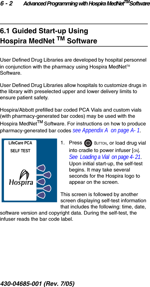 6 - 2 Advanced Programming with Hospira MedNetTMSoftware430-04685-001 (Rev. 7/05)  6.1 Guided Start-up Using Hospira MedNet TM SoftwareUser Defined Drug Libraries are developed by hospital personnel in conjunction with the pharmacy using Hospira MedNetTM Software.User Defined Drug Libraries allow hospitals to customize drugs in the library with preselected upper and lower delivery limits to ensure patient safety.Hospira/Abbott prefilled bar coded PCA Vials and custom vials (with pharmacy-generated bar codes) may be used with the Hospira MedNetTM Software. For instructions on how to produce pharmacy-generated bar codes see Appendix A  on page A- 1.1.   Press   BUTTON, or load drug vial into cradle to power infuser [ON]. See  Loading a Vial  on page 4- 21. Upon initial start-up, the self-test begins. It may take several seconds for the Hospira logo to appear on the screen.This screen is followed by another screen displaying self-test information that includes the following: time, date, software version and copyright data. During the self-test, the infuser reads the bar code label.LifeCare PCASELF TEST