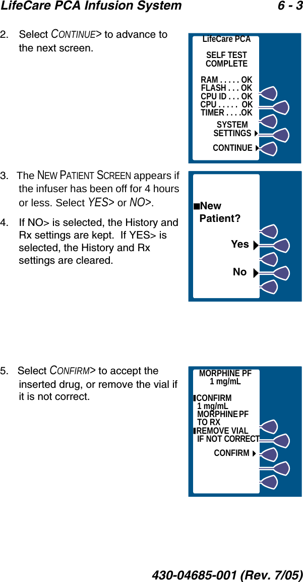 LifeCare PCA Infusion System 6 - 3430-04685-001 (Rev. 7/05)2.    Select CONTINUE&gt; to advance to the next screen.3.   The NEW PATIENT SCREEN appears if the infuser has been off for 4 hours or less. Select YES&gt; or NO&gt;.4.    If NO&gt; is selected, the History and Rx settings are kept.  If YES&gt; is selected, the History and Rx settings are cleared.5.   Select CONFIRM&gt; to accept the inserted drug, or remove the vial if it is not correct.LifeCare PCASELF TESTCOMPLETERAM . . . . . OKFLASH . . . OKCPU ID . . . OKCPU . . . . .  OKTIMER . . . .OKSYSTEMSETTINGSCONTINUENew   Patient?YesNoMORPHINE PF1 mg/mL CONFIRM                1 mg/mL M OR PH IN E P F                  TO RX REMOVE VIAL      IF NOT CORRECTCONFIRM