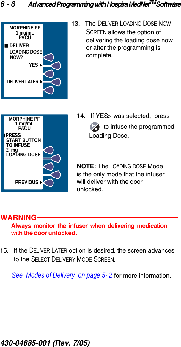 6 - 6 Advanced Programming with Hospira MedNetTMSoftware430-04685-001 (Rev. 7/05)  13.   The DELIVER LOADING DOSE NOW SCREEN allows the option of delivering the loading dose now or after the programming is complete.14.   If YES&gt; was selected,  press    to infuse the programmed Loading Dose.NOTE: The LOADING DOSE Mode is the only mode that the infuser will deliver with the door unlocked.WARNINGAlways monitor the infuser when delivering medicationwith the door unlocked.15.   If the DELIVER LATER option is desired, the screen advances to the SELECT DELIVERY MODE SCREEN. See  Modes of Delivery  on page 5- 2 for more information.  DELIVER    LOADING DOSE    NOW?YESDELIVER LATERMORPHINE PF1 mg/mLPACUMORPHINE PF1 mg/mLPACU PRESS          START BUTTON TO INFUSE             2  mg        LOADING DOSEPREVIOUS