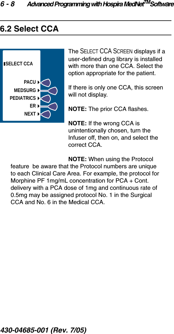 6 - 8 Advanced Programming with Hospira MedNetTMSoftware430-04685-001 (Rev. 7/05)  6.2 Select CCAThe SELECT CCA SCREEN displays if a user-defined drug library is installed with more than one CCA. Select the option appropriate for the patient.If there is only one CCA, this screen will not display.NOTE: The prior CCA flashes.NOTE: If the wrong CCA is unintentionally chosen, turn the Infuser off, then on, and select the correct CCA.NOTE: When using the Protocol feature  be aware that the Protocol numbers are unique to each Clinical Care Area. For example, the protocol for Morphine PF 1mg/mL concentration for PCA + Cont. delivery with a PCA dose of 1mg and continuous rate of 0.5mg may be assigned protocol No. 1 in the Surgical CCA and No. 6 in the Medical CCA. SELECT CCAPACUMEDSURGPEDIATRICSERNEXT