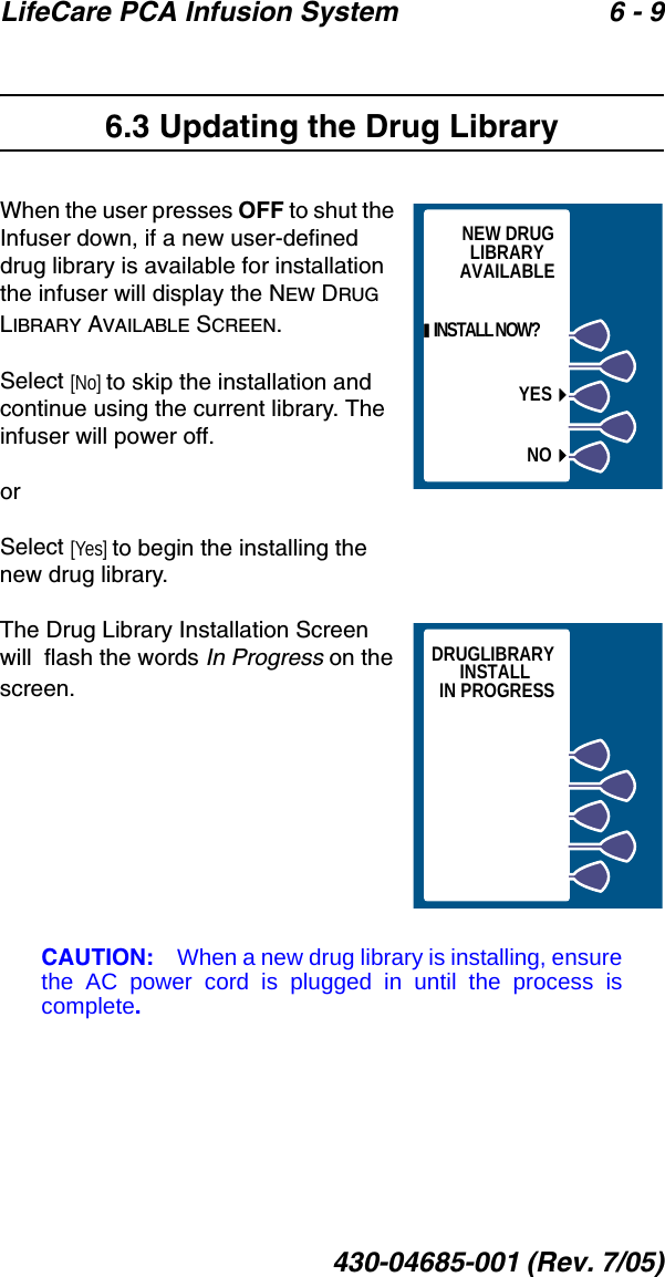 LifeCare PCA Infusion System 6 - 9430-04685-001 (Rev. 7/05)6.3 Updating the Drug LibraryWhen the user presses OFF to shut the Infuser down, if a new user-defined drug library is available for installation the infuser will display the NEW DRUG LIBRARY AVAILABLE SCREEN.  Select [No] to skip the installation and continue using the current library. The infuser will power off.orSelect [Yes] to begin the installing the new drug library.The Drug Library Installation Screen will  flash the words In Progress on the screen.   CAUTION: When a new drug library is installing, ensurethe AC power cord is plugged in until the process iscomplete.YESNO  INSTALL NOW?NEW DRUGLIBRARYAVAILABLEDRUGLIBRARYINSTALLIN PROGRESS