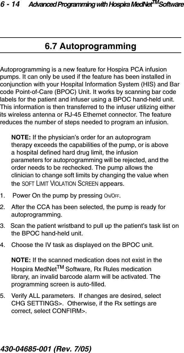 6 - 14 Advanced Programming with Hospira MedNetTMSoftware430-04685-001 (Rev. 7/05)  6.7 AutoprogrammingAutoprogramming is a new feature for Hospira PCA infusion pumps. It can only be used if the feature has been installed in conjunction with your Hospital Information System (HIS) and Bar code Point-of-Care (BPOC) Unit. It works by scanning bar code labels for the patient and infuser using a BPOC hand-held unit. This information is then transferred to the infuser utilizing either its wireless antenna or RJ-45 Ethernet connector. The feature reduces the number of steps needed to program an infusion.NOTE: If the physician’s order for an autoprogram therapy exceeds the capabilities of the pump, or is above a hospital defined hard drug limit, the infusion parameters for autoprogramming will be rejected, and the order needs to be rechecked. The pump allows the clinician to change soft limits by changing the value when the SOFT LIMIT VIOLATION SCREEN appears.1.   Power On the pump by pressing ON/OFF.2.    After the CCA has been selected, the pump is ready for autoprogramming.3.   Scan the patient wristband to pull up the patient’s task list on the BPOC hand-held unit.4.    Choose the IV task as displayed on the BPOC unit.NOTE: If the scanned medication does not exist in the Hospira MedNetTM Software, Rx Rules medication library, an invalid barcode alarm will be activated. The programming screen is auto-filled. 5.   Verify ALL parameters.  If changes are desired, select  CHG SETTINGS&gt;.  Otherwise, if the Rx settings are correct, select CONFIRM&gt;.