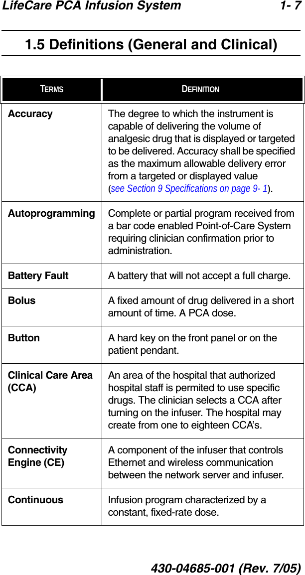 LifeCare PCA Infusion System 1- 7430-04685-001 (Rev. 7/05)1.5 Definitions (General and Clinical)TERMS DEFINITIONSAccuracy The degree to which the instrument is capable of delivering the volume of analgesic drug that is displayed or targeted to be delivered. Accuracy shall be specified as the maximum allowable delivery error from a targeted or displayed value (see Section 9 Specifications on page 9- 1).Autoprogramming Complete or partial program received from a bar code enabled Point-of-Care System requiring clinician confirmation prior to administration.Battery Fault A battery that will not accept a full charge.Bolus A fixed amount of drug delivered in a short amount of time. A PCA dose.Button A hard key on the front panel or on the patient pendant.Clinical Care Area (CCA)An area of the hospital that authorized hospital staff is permited to use specific drugs. The clinician selects a CCA after turning on the infuser. The hospital may create from one to eighteen CCA’s.Connectivity Engine (CE)A component of the infuser that controls Ethernet and wireless communication between the network server and infuser.Continuous Infusion program characterized by a constant, fixed-rate dose.