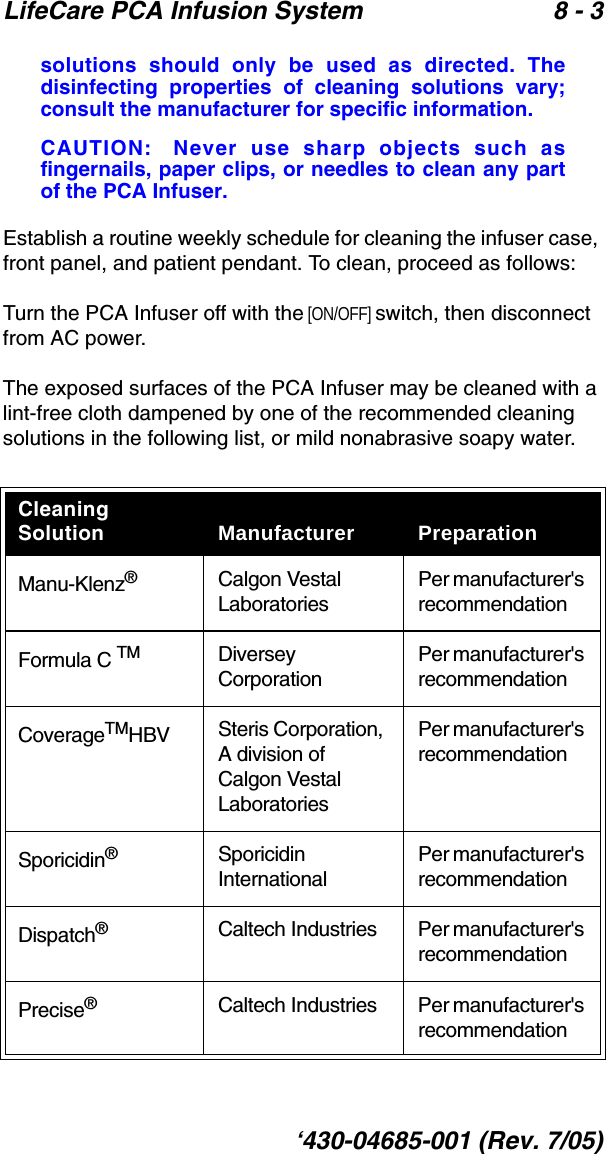 LifeCare PCA Infusion System 8 - 3‘430-04685-001 (Rev. 7/05)solutions should only be used as directed. Thedisinfecting properties of cleaning solutions vary;consult the manufacturer for specific information.CAUTION: Never use sharp objects such asfingernails, paper clips, or needles to clean any partof the PCA Infuser.Establish a routine weekly schedule for cleaning the infuser case, front panel, and patient pendant. To clean, proceed as follows:Turn the PCA Infuser off with the [ON/OFF] switch, then disconnect from AC power.The exposed surfaces of the PCA Infuser may be cleaned with a lint-free cloth dampened by one of the recommended cleaning solutions in the following list, or mild nonabrasive soapy water.Cleaning Solution Manufacturer PreparationManu-Klenz®Calgon Vestal LaboratoriesPer manufacturer&apos;s recommendationFormula C TM Diversey CorporationPer manufacturer&apos;s recommendationCoverageTMHBV Steris Corporation, A division of Calgon Vestal LaboratoriesPer manufacturer&apos;s recommendationSporicidin®Sporicidin InternationalPer manufacturer&apos;s recommendationDispatch®Caltech Industries Per manufacturer&apos;s recommendationPrecise®Caltech Industries Per manufacturer&apos;s recommendation