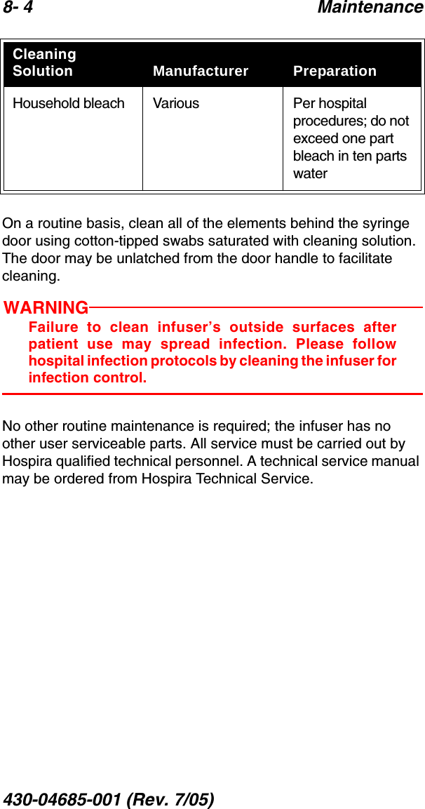 8- 4 Maintenance430-04685-001 (Rev. 7/05)  On a routine basis, clean all of the elements behind the syringe door using cotton-tipped swabs saturated with cleaning solution. The door may be unlatched from the door handle to facilitate cleaning. WARNINGFailure to clean infuser’s outside surfaces afterpatient use may spread infection. Please followhospital infection protocols by cleaning the infuser forinfection control.No other routine maintenance is required; the infuser has no other user serviceable parts. All service must be carried out by Hospira qualified technical personnel. A technical service manual may be ordered from Hospira Technical Service.Household bleach Various Per hospital procedures; do not exceed one part bleach in ten parts waterCleaning Solution Manufacturer Preparation