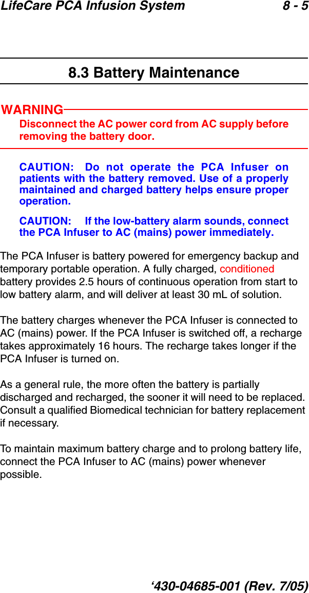LifeCare PCA Infusion System 8 - 5‘430-04685-001 (Rev. 7/05)8.3 Battery MaintenanceWARNINGDisconnect the AC power cord from AC supply beforeremoving the battery door.CAUTION: Do not operate the PCA Infuser onpatients with the battery removed. Use of a properlymaintained and charged battery helps ensure properoperation. CAUTION:  If the low-battery alarm sounds, connectthe PCA Infuser to AC (mains) power immediately.The PCA Infuser is battery powered for emergency backup and temporary portable operation. A fully charged, conditioned battery provides 2.5 hours of continuous operation from start to low battery alarm, and will deliver at least 30 mL of solution. The battery charges whenever the PCA Infuser is connected to AC (mains) power. If the PCA Infuser is switched off, a recharge takes approximately 16 hours. The recharge takes longer if the PCA Infuser is turned on.As a general rule, the more often the battery is partially discharged and recharged, the sooner it will need to be replaced. Consult a qualified Biomedical technician for battery replacement if necessary.To maintain maximum battery charge and to prolong battery life, connect the PCA Infuser to AC (mains) power whenever possible.