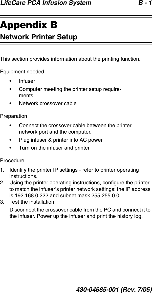 LifeCare PCA Infusion System  B - 1430-04685-001 (Rev. 7/05)Appendix BNetwork Printer SetupThis section provides information about the printing function. Equipment needed• Infuser• Computer meeting the printer setup require-ments• Network crossover cablePreparation• Connect the crossover cable between the printer network port and the computer.• Plug infuser &amp; printer into AC power • Turn on the infuser and printerProcedure1. Identify the printer IP settings - refer to printer operating instructions.2. Using the printer operating instructions, configure the printer to match the infuser’s printer network settings: the IP address is 192.168.0.222 and subnet mask 255.255.0.03. Test the installationDisconnect the crossover cable from the PC and connect it to the infuser. Power up the infuser and print the history log. 