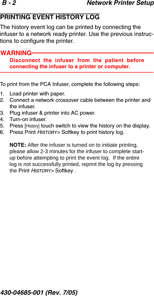  B - 2 Network Printer Setup430-04685-001 (Rev. 7/05)  PRINTING EVENT HISTORY LOGThe history event log can be printed by connecting the infuser to a network ready printer. Use the previous instruc-tions to configure the printer.WARNINGDisconnect the infuser from the patient beforeconnecting the infuser to a printer or computer.To print from the PCA Infuser, complete the following steps:1. Load printer with paper.2. Connect a network crossover cable between the printer and the infuser. 3. Plug infuser &amp; printer into AC power. 4. Turn-on infuser.   5. Press [History] touch switch to view the history on the display.6. Press Print HISTORY&gt; Softkey to print history log. NOTE: After the infuser is turned on to initiate printing, please allow 2-3 minutes for the infuser to complete start-up before attempting to print the event log.  If the entire log is not successfully printed, reprint the log by pressing the Print HISTORY&gt; Softkey .
