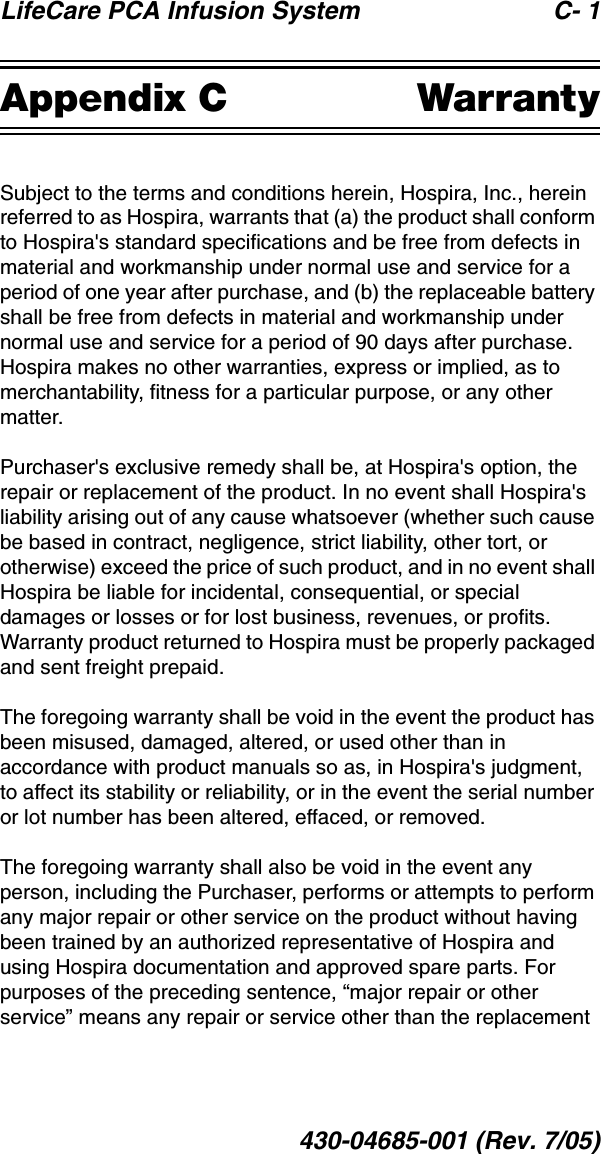 LifeCare PCA Infusion System C- 1430-04685-001 (Rev. 7/05)Appendix C WarrantySubject to the terms and conditions herein, Hospira, Inc., herein referred to as Hospira, warrants that (a) the product shall conform to Hospira&apos;s standard specifications and be free from defects in material and workmanship under normal use and service for a period of one year after purchase, and (b) the replaceable battery shall be free from defects in material and workmanship under normal use and service for a period of 90 days after purchase. Hospira makes no other warranties, express or implied, as to merchantability, fitness for a particular purpose, or any other matter.Purchaser&apos;s exclusive remedy shall be, at Hospira&apos;s option, the repair or replacement of the product. In no event shall Hospira&apos;s liability arising out of any cause whatsoever (whether such cause be based in contract, negligence, strict liability, other tort, or otherwise) exceed the price of such product, and in no event shall Hospira be liable for incidental, consequential, or special damages or losses or for lost business, revenues, or profits. Warranty product returned to Hospira must be properly packaged and sent freight prepaid.The foregoing warranty shall be void in the event the product has been misused, damaged, altered, or used other than in accordance with product manuals so as, in Hospira&apos;s judgment, to affect its stability or reliability, or in the event the serial number or lot number has been altered, effaced, or removed.The foregoing warranty shall also be void in the event any person, including the Purchaser, performs or attempts to perform any major repair or other service on the product without having been trained by an authorized representative of Hospira and using Hospira documentation and approved spare parts. For purposes of the preceding sentence, “major repair or other service” means any repair or service other than the replacement 