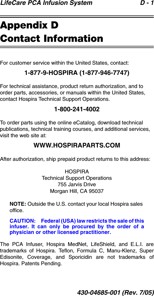 LifeCare PCA Infusion System  D - 1430-04685-001 (Rev. 7/05)Appendix DContact InformationFor customer service within the United States, contact:1-877-9-HOSPIRA (1-877-946-7747)For technical assistance, product return authorization, and to order parts, accessories, or manuals within the United States, contact Hospira Technical Support Operations.1-800-241-4002To order parts using the online eCatalog, download technical publications, technical training courses, and additional services, visit the web site at:WWW.HOSPIRAPARTS.COMAfter authorization, ship prepaid product returns to this address:HOSPIRATechnical Support Operations755 Jarvis DriveMorgan Hill, CA 95037NOTE: Outside the U.S. contact your local Hospira sales office.CAUTION: Federal (USA) law restricts the sale of thisinfuser. It can only be procured by the order of aphysician or other licensed practitioner.The PCA Infuser, Hospira MedNet, LifeShield, and E.L.I. aretrademarks of Hospira. Teflon, Formula C, Manu-Klenz, SuperEdisonite, Coverage, and Sporicidin are not trademarks ofHospira. Patents Pending.