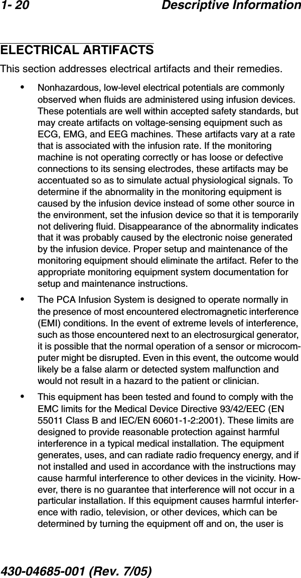 1- 20 Descriptive Information430-04685-001 (Rev. 7/05)  ELECTRICAL ARTIFACTSThis section addresses electrical artifacts and their remedies.•Nonhazardous, low-level electrical potentials are commonly observed when fluids are administered using infusion devices. These potentials are well within accepted safety standards, but may create artifacts on voltage-sensing equipment such as ECG, EMG, and EEG machines. These artifacts vary at a rate that is associated with the infusion rate. If the monitoring machine is not operating correctly or has loose or defective connections to its sensing electrodes, these artifacts may be accentuated so as to simulate actual physiological signals. To determine if the abnormality in the monitoring equipment is caused by the infusion device instead of some other source in the environment, set the infusion device so that it is temporarily not delivering fluid. Disappearance of the abnormality indicates that it was probably caused by the electronic noise generated by the infusion device. Proper setup and maintenance of the monitoring equipment should eliminate the artifact. Refer to the appropriate monitoring equipment system documentation for setup and maintenance instructions.•The PCA Infusion System is designed to operate normally in the presence of most encountered electromagnetic interference (EMI) conditions. In the event of extreme levels of interference, such as those encountered next to an electrosurgical generator, it is possible that the normal operation of a sensor or microcom-puter might be disrupted. Even in this event, the outcome would likely be a false alarm or detected system malfunction and would not result in a hazard to the patient or clinician.•This equipment has been tested and found to comply with the EMC limits for the Medical Device Directive 93/42/EEC (EN 55011 Class B and IEC/EN 60601-1-2:2001). These limits are designed to provide reasonable protection against harmful interference in a typical medical installation. The equipment generates, uses, and can radiate radio frequency energy, and if not installed and used in accordance with the instructions may cause harmful interference to other devices in the vicinity. How-ever, there is no guarantee that interference will not occur in a particular installation. If this equipment causes harmful interfer-ence with radio, television, or other devices, which can be determined by turning the equipment off and on, the user is 