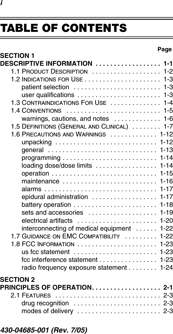 i430-04685-001 (Rev. 7/05)  TABLE OF CONTENTSSECTION 1DESCRIPTIVE INFORMATION  . . . . . . . . . . . . . . . . . .  1-11.1 PRODUCT DESCRIPTION   . . . . . . . . . . . . . . . . . . .  1-21.2 INDICATIONS FOR USE . . . . . . . . . . . . . . . . . . . . .  1-3patient selection  . . . . . . . . . . . . . . . . . . . . . . . .  1-3user qualifications  . . . . . . . . . . . . . . . . . . . . . . .  1-31.3 CONTRAINDICATIONS FOR USE  . . . . . . . . . . . . . .  1-41.4 CONVENTIONS   . . . . . . . . . . . . . . . . . . . . . . . . . .  1-5warnings, cautions, and notes   . . . . . . . . . . . . .  1-61.5 DEFINITIONS (GENERAL AND CLINICAL)  . . . . . . . .  1-71.6 PRECAUTIONS AND WARNINGS  . . . . . . . . . . . . .  1-12unpacking  . . . . . . . . . . . . . . . . . . . . . . . . . . . .  1-12general   . . . . . . . . . . . . . . . . . . . . . . . . . . . . . .  1-13programming . . . . . . . . . . . . . . . . . . . . . . . . . .  1-14loading dose/dose limits  . . . . . . . . . . . . . . . . .  1-14operation  . . . . . . . . . . . . . . . . . . . . . . . . . . . . .  1-15maintenance  . . . . . . . . . . . . . . . . . . . . . . . . . .  1-16alarms  . . . . . . . . . . . . . . . . . . . . . . . . . . . . . . .  1-17epidural administration  . . . . . . . . . . . . . . . . . .  1-17battery operation . . . . . . . . . . . . . . . . . . . . . . .  1-18sets and accessories   . . . . . . . . . . . . . . . . . . .  1-19electrical artifacts   . . . . . . . . . . . . . . . . . . . . . .  1-20interconnecting of medical equipment   . . . . . .  1-221.7 GUIDANCE ON EMC COMPATIBILITY   . . . . . . . . .  1-221.8 FCC INFORMATION  . . . . . . . . . . . . . . . . . . . . . .  1-23us fcc statement  . . . . . . . . . . . . . . . . . . . . . . .  1-23fcc interference statement . . . . . . . . . . . . . . . .  1-23radio frequency exposure statement . . . . . . . .  1-24SECTION 2PRINCIPLES OF OPERATION. . . . . . . . . . . . . . . . . . .  2-12.1 FEATURES   . . . . . . . . . . . . . . . . . . . . . . . . . . . . .  2-3drug recognition   . . . . . . . . . . . . . . . . . . . . . . . .  2-3modes of delivery  . . . . . . . . . . . . . . . . . . . . . . .  2-3Page