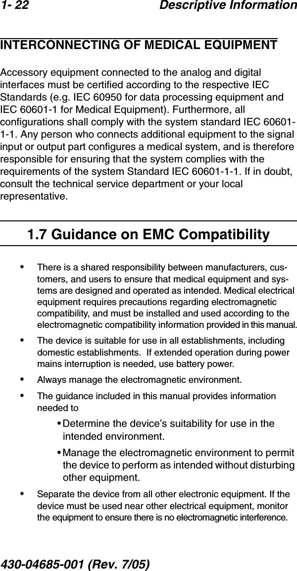 1- 22 Descriptive Information430-04685-001 (Rev. 7/05)  INTERCONNECTING OF MEDICAL EQUIPMENTAccessory equipment connected to the analog and digital interfaces must be certified according to the respective IEC Standards (e.g. IEC 60950 for data processing equipment and IEC 60601-1 for Medical Equipment). Furthermore, all configurations shall comply with the system standard IEC 60601-1-1. Any person who connects additional equipment to the signal input or output part configures a medical system, and is therefore responsible for ensuring that the system complies with the requirements of the system Standard IEC 60601-1-1. If in doubt, consult the technical service department or your local representative.1.7 Guidance on EMC Compatibility•There is a shared responsibility between manufacturers, cus-tomers, and users to ensure that medical equipment and sys-tems are designed and operated as intended. Medical electrical equipment requires precautions regarding electromagnetic compatibility, and must be installed and used according to the electromagnetic compatibility information provided in this manual.•The device is suitable for use in all establishments, including domestic establishments.  If extended operation during power mains interruption is needed, use battery power.•Always manage the electromagnetic environment. •The guidance included in this manual provides information needed to•Determine the device’s suitability for use in the intended environment.•Manage the electromagnetic environment to permit the device to perform as intended without disturbing other equipment.•Separate the device from all other electronic equipment. If the device must be used near other electrical equipment, monitor the equipment to ensure there is no electromagnetic interference.