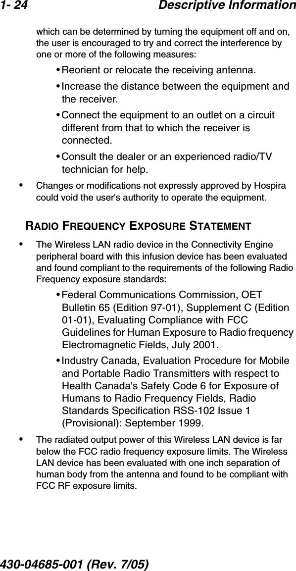 1- 24 Descriptive Information430-04685-001 (Rev. 7/05)  which can be determined by turning the equipment off and on, the user is encouraged to try and correct the interference by one or more of the following measures:•Reorient or relocate the receiving antenna.•Increase the distance between the equipment and the receiver.•Connect the equipment to an outlet on a circuit different from that to which the receiver is connected. •Consult the dealer or an experienced radio/TV technician for help. •Changes or modifications not expressly approved by Hospira could void the user&apos;s authority to operate the equipment.RADIO FREQUENCY EXPOSURE STATEMENT•The Wireless LAN radio device in the Connectivity Engine peripheral board with this infusion device has been evaluated and found compliant to the requirements of the following Radio Frequency exposure standards:•Federal Communications Commission, OET Bulletin 65 (Edition 97-01), Supplement C (Edition 01-01), Evaluating Compliance with FCC Guidelines for Human Exposure to Radio frequency Electromagnetic Fields, July 2001.•Industry Canada, Evaluation Procedure for Mobile and Portable Radio Transmitters with respect to Health Canada&apos;s Safety Code 6 for Exposure of Humans to Radio Frequency Fields, Radio Standards Specification RSS-102 Issue 1 (Provisional): September 1999.•The radiated output power of this Wireless LAN device is far below the FCC radio frequency exposure limits. The Wireless LAN device has been evaluated with one inch separation of human body from the antenna and found to be compliant with FCC RF exposure limits.