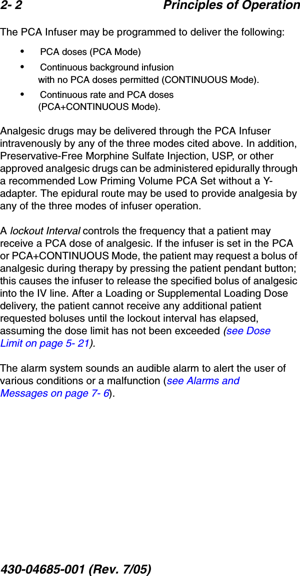 2- 2 Principles of Operation430-04685-001 (Rev. 7/05)  The PCA Infuser may be programmed to deliver the following:• PCA doses (PCA Mode)• Continuous background infusion with no PCA doses permitted (CONTINUOUS Mode).• Continuous rate and PCA doses (PCA+CONTINUOUS Mode).Analgesic drugs may be delivered through the PCA Infuser intravenously by any of the three modes cited above. In addition, Preservative-Free Morphine Sulfate Injection, USP, or other approved analgesic drugs can be administered epidurally through a recommended Low Priming Volume PCA Set without a Y-adapter. The epidural route may be used to provide analgesia by any of the three modes of infuser operation.A lockout Interval controls the frequency that a patient may receive a PCA dose of analgesic. If the infuser is set in the PCA or PCA+CONTINUOUS Mode, the patient may request a bolus of analgesic during therapy by pressing the patient pendant button; this causes the infuser to release the specified bolus of analgesic into the IV line. After a Loading or Supplemental Loading Dose delivery, the patient cannot receive any additional patient requested boluses until the lockout interval has elapsed, assuming the dose limit has not been exceeded (see Dose Limit on page 5- 21).The alarm system sounds an audible alarm to alert the user of various conditions or a malfunction (see Alarms and Messages on page 7- 6). 