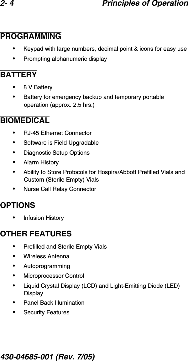 2- 4 Principles of Operation430-04685-001 (Rev. 7/05)  PROGRAMMING•Keypad with large numbers, decimal point &amp; icons for easy use•Prompting alphanumeric displayBATTERY•8 V Battery•Battery for emergency backup and temporary portable operation (approx. 2.5 hrs.)BIOMEDICAL•RJ-45 Ethernet Connector•Software is Field Upgradable•Diagnostic Setup Options•Alarm History•Ability to Store Protocols for Hospira/Abbott Prefilled Vials and Custom (Sterile Empty) Vials•Nurse Call Relay ConnectorOPTIONS•Infusion HistoryOTHER FEATURES•Prefilled and Sterile Empty Vials•Wireless Antenna•Autoprogramming•Microprocessor Control•Liquid Crystal Display (LCD) and Light-Emitting Diode (LED) Display•Panel Back Illumination•Security Features