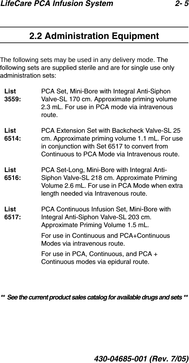 LifeCare PCA Infusion System 2- 5430-04685-001 (Rev. 7/05)2.2 Administration EquipmentThe following sets may be used in any delivery mode. The following sets are supplied sterile and are for single use only administration sets:**  See the current product sales catalog for available drugs and sets **List 3559:PCA Set, Mini-Bore with Integral Anti-Siphon Valve-SL 170 cm. Approximate priming volume 2.3 mL. For use in PCA mode via intravenous route.List 6514:PCA Extension Set with Backcheck Valve-SL 25 cm. Approximate priming volume 1.1 mL. For use in conjunction with Set 6517 to convert from Continuous to PCA Mode via Intravenous route.List 6516:PCA Set-Long, Mini-Bore with Integral Anti-Siphon Valve-SL 218 cm. Approximate Priming Volume 2.6 mL. For use in PCA Mode when extra length needed via Intravenous route.List 6517:PCA Continuous Infusion Set, Mini-Bore with Integral Anti-Siphon Valve-SL 203 cm. Approximate Priming Volume 1.5 mL. For use in Continuous and PCA+Continuous Modes via intravenous route. For use in PCA, Continuous, and PCA + Continuous modes via epidural route.