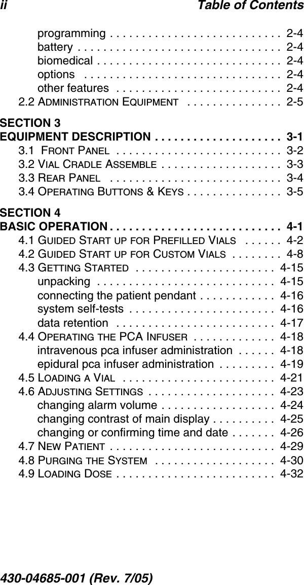 ii Table of Contents430-04685-001 (Rev. 7/05)  programming . . . . . . . . . . . . . . . . . . . . . . . . . . .  2-4battery . . . . . . . . . . . . . . . . . . . . . . . . . . . . . . . .  2-4biomedical . . . . . . . . . . . . . . . . . . . . . . . . . . . . .  2-4options   . . . . . . . . . . . . . . . . . . . . . . . . . . . . . . .  2-4other features  . . . . . . . . . . . . . . . . . . . . . . . . . .  2-42.2 ADMINISTRATION EQUIPMENT   . . . . . . . . . . . . . . .  2-5SECTION 3EQUIPMENT DESCRIPTION . . . . . . . . . . . . . . . . . . . .  3-13.1  FRONT PANEL  . . . . . . . . . . . . . . . . . . . . . . . . . .  3-23.2 VIAL CRADLE ASSEMBLE . . . . . . . . . . . . . . . . . . .  3-33.3 REAR PANEL   . . . . . . . . . . . . . . . . . . . . . . . . . . .  3-43.4 OPERATING BUTTONS &amp; KEYS . . . . . . . . . . . . . . .  3-5SECTION 4BASIC OPERATION . . . . . . . . . . . . . . . . . . . . . . . . . . .  4-14.1 GUIDED START UP FOR PREFILLED VIALS   . . . . . .  4-24.2 GUIDED START UP FOR CUSTOM VIALS  . . . . . . . .  4-84.3 GETTING STARTED  . . . . . . . . . . . . . . . . . . . . . .  4-15unpacking  . . . . . . . . . . . . . . . . . . . . . . . . . . . .  4-15connecting the patient pendant . . . . . . . . . . . .  4-16system self-tests  . . . . . . . . . . . . . . . . . . . . . . .  4-16data retention  . . . . . . . . . . . . . . . . . . . . . . . . .  4-174.4 OPERATING THE PCA INFUSER  . . . . . . . . . . . . .  4-18intravenous pca infuser administration  . . . . . .  4-18epidural pca infuser administration  . . . . . . . . .  4-194.5 LOADING A VIAL  . . . . . . . . . . . . . . . . . . . . . . . .  4-214.6 ADJUSTING SETTINGS  . . . . . . . . . . . . . . . . . . . .  4-23changing alarm volume . . . . . . . . . . . . . . . . . .  4-24changing contrast of main display . . . . . . . . . .  4-25changing or confirming time and date . . . . . . .  4-264.7 NEW PATIENT  . . . . . . . . . . . . . . . . . . . . . . . . . .  4-294.8 PURGING THE SYSTEM  . . . . . . . . . . . . . . . . . . .  4-304.9 LOADING DOSE . . . . . . . . . . . . . . . . . . . . . . . . .  4-32