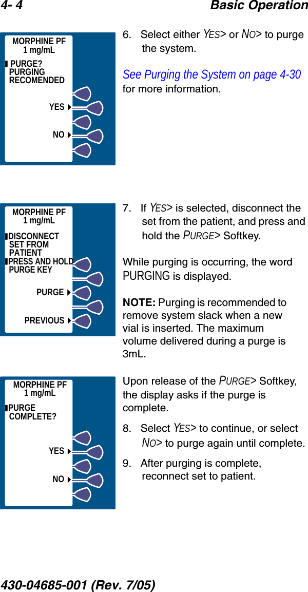 4- 4 Basic Operation430-04685-001 (Rev. 7/05)  6.   Select either YES&gt; or NO&gt; to purge the system.See Purging the System on page 4-30 for more information.7.   If YES&gt; is selected, disconnect the set from the patient, and press and hold the PURGE&gt; Softkey.While purging is occurring, the word PURGING is displayed.NOTE: Purging is recommended to remove system slack when a new vial is inserted. The maximum volume delivered during a purge is 3mL.Upon release of the PURGE&gt; Softkey, the display asks if the purge is complete.8.   Select YES&gt; to continue, or select NO&gt; to purge again until complete.9.   After purging is complete, reconnect set to patient. MORPHINE PF1 mg/mL  PURGE? PURGING RECOMENDEDYESNOMORPHINE PF1 mg/mL DISCONNECT  SET FROM PATIENT PRESS AND HOLD PURGE KEYPURGEPREVIOUS PURGE COMPLETE?MORPHINE PF1 mg/mLYESNO