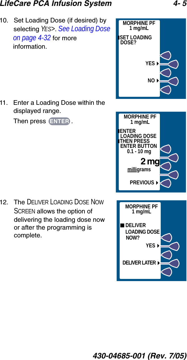 LifeCare PCA Infusion System 4- 5430-04685-001 (Rev. 7/05)10.   Set Loading Dose (if desired) by selecting YES&gt;. See Loading Dose on page 4-32 for more information.11.   Enter a Loading Dose within the displayed range.Then press  .12.   The DELIVER LOADING DOSE NOW SCREEN allows the option of delivering the loading dose now or after the programming is complete. SET LOADING DOSE?YESNOMORPHINE PF1 mg/mLMORPHINE PF1 mg/mL ENTER     LOADING DOSE THEN PRESS ENTER BUTTON0.1 - 10 mg    2 mgmilligramsPREVIOUSENTER DELIVER    LOADING DOSE    NOW?YESDELIVER LATERMORPHINE PF1 mg/mL