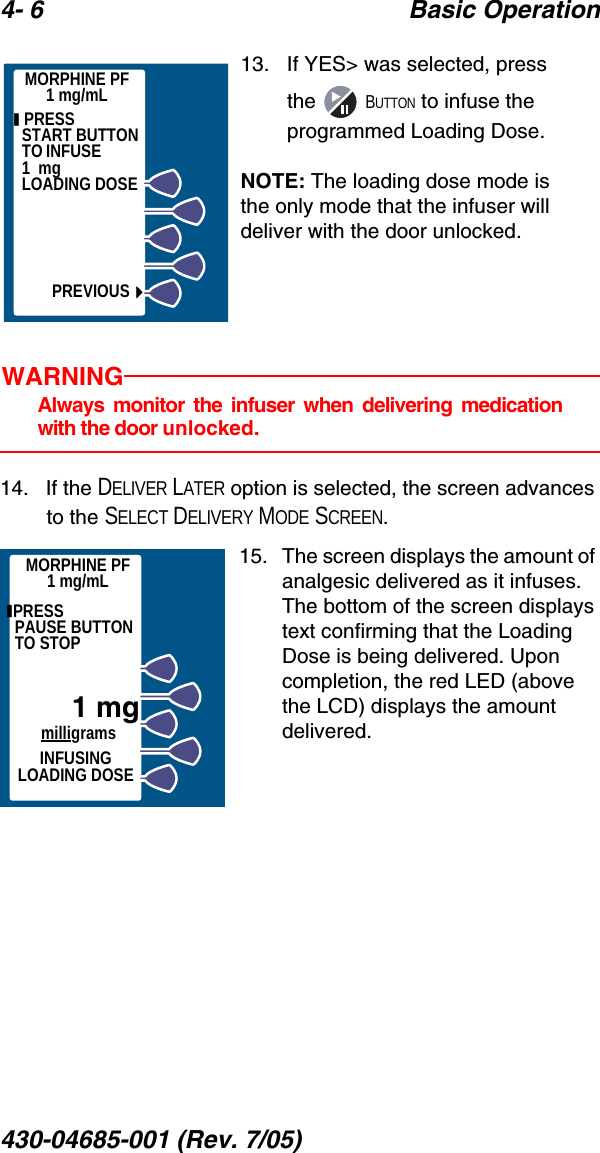4- 6 Basic Operation430-04685-001 (Rev. 7/05)  13.   If YES&gt; was selected, press the  BUTTON to infuse the programmed Loading Dose. NOTE: The loading dose mode is the only mode that the infuser will deliver with the door unlocked.WARNINGAlways monitor the infuser when delivering medicationwith the door unlocked.14.   If the DELIVER LATER option is selected, the screen advances to the SELECT DELIVERY MODE SCREEN.15.   The screen displays the amount of analgesic delivered as it infuses. The bottom of the screen displays text confirming that the Loading Dose is being delivered. Upon completion, the red LED (above the LCD) displays the amount delivered.  PRESS          START BUTTON TO INFUSE             1  mg        LOADING DOSEPREVIOUSMORPHINE PF1 mg/mLMORPHINE PF1 mg/mL PRESS          PAUSE BUTTON TO STOP1 mgmilligramsINFUSING LOADING DOSE