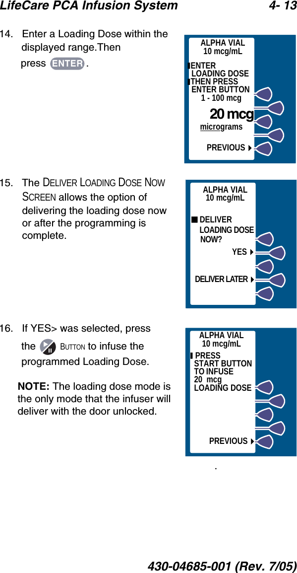 LifeCare PCA Infusion System 4- 13430-04685-001 (Rev. 7/05)14.   Enter a Loading Dose within the displayed range.Then press .15.   The DELIVER LOADING DOSE NOW SCREEN allows the option of delivering the loading dose now or after the programming is complete.16.   If YES&gt; was selected, press the  BUTTON to infuse the programmed Loading Dose. NOTE: The loading dose mode is the only mode that the infuser will deliver with the door unlocked.ALPHA VIAL10 mcg/mL ENTER     LOADING DOSE THEN PRESS ENTER BUTTON1 - 100 mcg    20 mcgmicrogramsPREVIOUSENTER DELIVER    LOADING DOSE    NOW?YESDELIVER LATERALPHA VIAL10 mcg/mL  PRESS          START BUTTON TO INFUSE             20  mcg        LOADING DOSEPREVIOUSALPHA VIAL10 mcg/mL. 