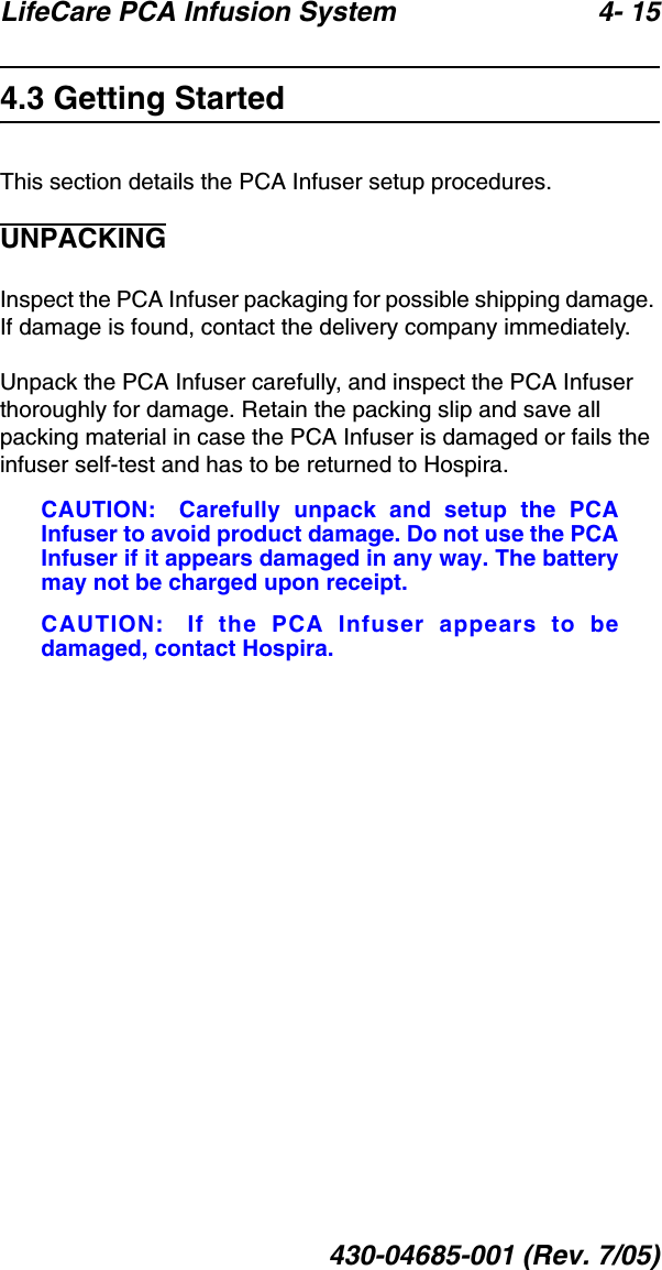 LifeCare PCA Infusion System 4- 15430-04685-001 (Rev. 7/05)4.3 Getting StartedThis section details the PCA Infuser setup procedures.UNPACKINGInspect the PCA Infuser packaging for possible shipping damage. If damage is found, contact the delivery company immediately.Unpack the PCA Infuser carefully, and inspect the PCA Infuser thoroughly for damage. Retain the packing slip and save all packing material in case the PCA Infuser is damaged or fails the infuser self-test and has to be returned to Hospira.CAUTION: Carefully unpack and setup the PCAInfuser to avoid product damage. Do not use the PCAInfuser if it appears damaged in any way. The batterymay not be charged upon receipt.CAUTION: If the PCA Infuser appears to bedamaged, contact Hospira.
