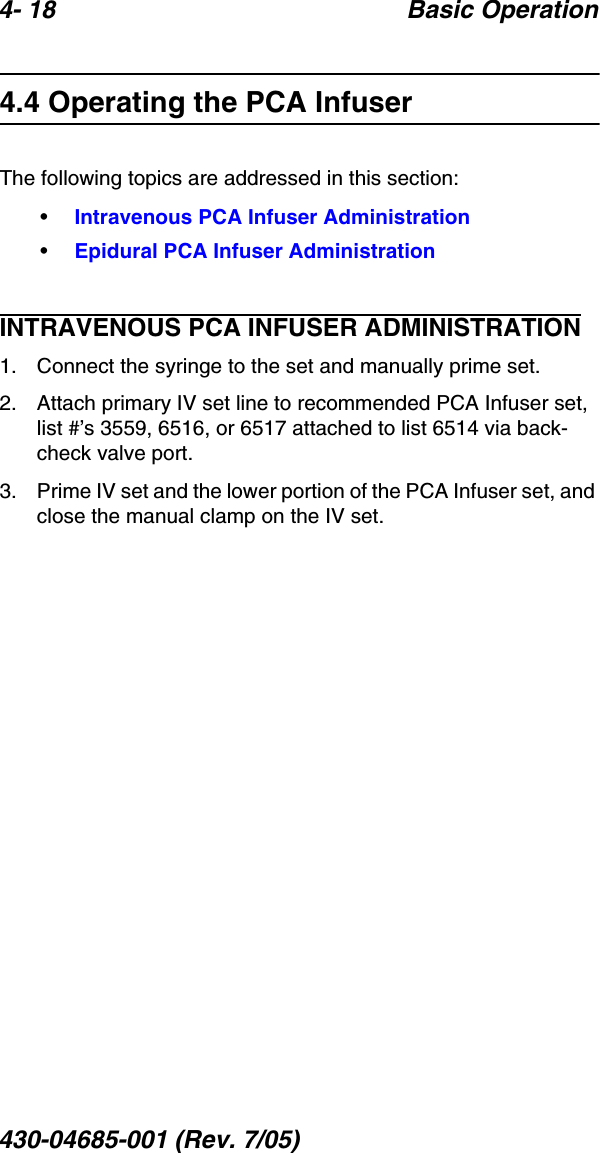 4- 18 Basic Operation430-04685-001 (Rev. 7/05)  4.4 Operating the PCA InfuserThe following topics are addressed in this section:•Intravenous PCA Infuser Administration•Epidural PCA Infuser AdministrationINTRAVENOUS PCA INFUSER ADMINISTRATION1. Connect the syringe to the set and manually prime set.2. Attach primary IV set line to recommended PCA Infuser set, list #’s 3559, 6516, or 6517 attached to list 6514 via back-check valve port.3. Prime IV set and the lower portion of the PCA Infuser set, and close the manual clamp on the IV set.