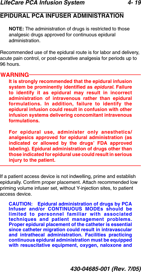 LifeCare PCA Infusion System 4- 19430-04685-001 (Rev. 7/05)EPIDURAL PCA INFUSER ADMINISTRATIONNOTE: The administration of drugs is restricted to those analgesic drugs approved for continuous epidural administration.Recommended use of the epidural route is for labor and delivery, acute pain control, or post-operative analgesia for periods up to 96 hours.WARNINGIt is strongly recommended that the epidural infusionsystem be prominently identified as epidural. Failureto identify it as epidural may result in incorrectadministration of intravenous rather than epiduralformulations. In addition, failure to identify theepidural infusion could result in confusion with otherinfusion systems delivering concomitant intravenousformulations.For epidural use, administer only anesthetics/analgesics approved for epidural administration (asindicated or allowed by the drugs’ FDA approvedlabeling). Epidural administration of drugs other thanthose indicated for epidural use could result in seriousinjury to the patient.If a patient access device is not indwelling, prime and establish epidurally. Confirm proper placement. Attach recommended low priming volume infuser set, without Y-injection sites, to patient access device.CAUTION: Epidural administration of drugs by PCAInfuser and/or CONTINUOUS MODEs should belimited to personnel familiar with associatedtechniques and patient management problems.Proper epidural placement of the catheter is essentialsince catheter migration could result in intravascularand intrathecal administration. Facilities practicingcontinuous epidural administration must be equippedwith resuscitative equipment, oxygen, naloxone and
