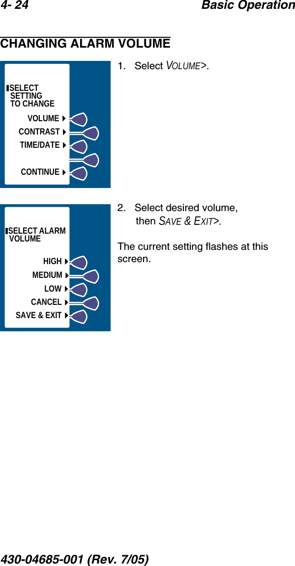 4- 24 Basic Operation430-04685-001 (Rev. 7/05)  CHANGING ALARM VOLUME1.   Select VOLUME&gt;.2.   Select desired volume, then SAVE &amp; EXIT&gt;.The current setting flashes at this screen. SELECT    SETTI NG               TO CHANGETIME/DATECONTRASTVOLUMECONTINUE SELECT ALARM VOLUMEHIGHLOWSAVE &amp; EXITMEDIUMCANCEL