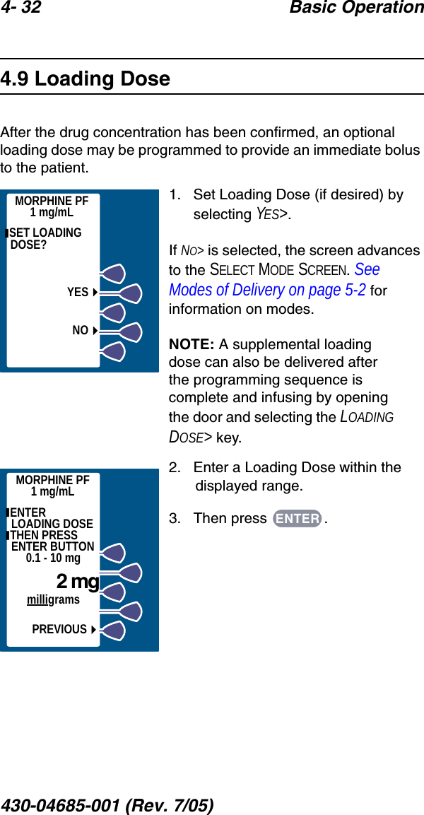 4- 32 Basic Operation430-04685-001 (Rev. 7/05)  4.9 Loading DoseAfter the drug concentration has been confirmed, an optional loading dose may be programmed to provide an immediate bolus to the patient.1.   Set Loading Dose (if desired) by selecting YES&gt;.If NO&gt; is selected, the screen advances to the SELECT MODE SCREEN. See Modes of Delivery on page 5-2 for information on modes.NOTE: A supplemental loading dose can also be delivered after the programming sequence is complete and infusing by opening the door and selecting the LOADING DOSE&gt; key. 2.   Enter a Loading Dose within the displayed range.3.   Then press  . SET LOADING DOSE?YESNOMORPHINE PF1 mg/mLMORPHINE PF1 mg/mL ENTER     LOADING DOSE THEN PRESS ENTER BUTTON0.1 - 10 mg    2 mgmilligramsPREVIOUSENTER
