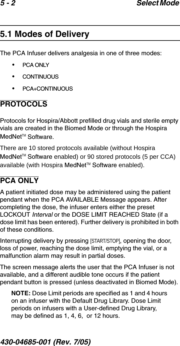 5 - 2 Select Mode 430-04685-001 (Rev. 7/05)  5.1 Modes of DeliveryThe PCA Infuser delivers analgesia in one of three modes:•PCA ONLY•CONTINUOUS•PCA+CONTINUOUSPROTOCOLSProtocols for Hospira/Abbott prefilled drug vials and sterile empty vials are created in the Biomed Mode or through the Hospira MedNetTM Software. There are 10 stored protocols available (without Hospira MedNetTM Software enabled) or 90 stored protocols (5 per CCA) available (with Hospira MedNetTM Software enabled).PCA ONLYA patient initiated dose may be administered using the patient pendant when the PCA AVAILABLE Message appears. After completing the dose, the infuser enters either the preset LOCKOUT Interval or the DOSE LIMIT REACHED State (if a dose limit has been entered). Further delivery is prohibited in both of these conditions. Interrupting delivery by pressing [START/STOP], opening the door, loss of power, reaching the dose limit, emptying the vial, or a malfunction alarm may result in partial doses.The screen message alerts the user that the PCA Infuser is not available, and a different audible tone occurs if the patient pendant button is pressed (unless deactivated in Biomed Mode).NOTE: Dose Limit periods are specified as 1 and 4 hours on an infuser with the Default Drug Library. Dose Limit periods on infusers with a User-defined Drug Library, may be defined as 1, 4, 6,  or 12 hours.