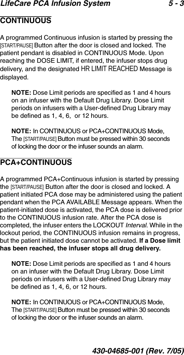 LifeCare PCA Infusion System 5 - 3430-04685-001 (Rev. 7/05)CONTINUOUSA programmed Continuous infusion is started by pressing the [START/PAUSE] Button after the door is closed and locked. The patient pendant is disabled in CONTINUOUS Mode. Upon reaching the DOSE LIMIT, if entered, the infuser stops drug delivery, and the designated HR LIMIT REACHED Message is displayed. NOTE: Dose Limit periods are specified as 1 and 4 hours on an infuser with the Default Drug Library. Dose Limit periods on infusers with a User-defined Drug Library may be defined as 1, 4, 6,  or 12 hours.NOTE: In CONTINUOUS or PCA+CONTINUOUS Mode, The [START/PAUSE] Button must be pressed within 30 seconds of locking the door or the infuser sounds an alarm.PCA+CONTINUOUSA programmed PCA+Continuous infusion is started by pressing the [START/PAUSE] Button after the door is closed and locked. A patient initiated PCA dose may be administered using the patient pendant when the PCA AVAILABLE Message appears. When the patient-initiated dose is activated, the PCA dose is delivered prior to the CONTINUOUS infusion rate. After the PCA dose is completed, the infuser enters the LOCKOUT Interval. While in the lockout period, the CONTINUOUS infusion remains in progress, but the patient initiated dose cannot be activated. If a Dose limit  has been reached, the infuser stops all drug delivery.NOTE: Dose Limit periods are specified as 1 and 4 hours on an infuser with the Default Drug Library. Dose Limit periods on infusers with a User-defined Drug Library may be defined as 1, 4, 6, or 12 hours.NOTE: In CONTINUOUS or PCA+CONTINUOUS Mode, The [START/PAUSE] Button must be pressed within 30 seconds of locking the door or the infuser sounds an alarm.