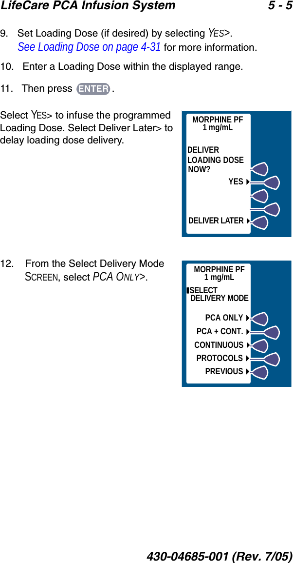 LifeCare PCA Infusion System 5 - 5430-04685-001 (Rev. 7/05)9.   Set Loading Dose (if desired) by selecting YES&gt;. See Loading Dose on page 4-31 for more information.10.   Enter a Loading Dose within the displayed range.11.   Then press  .Select YES&gt; to infuse the programmed Loading Dose. Select Deliver Later&gt; to delay loading dose delivery. 12.    From the Select Delivery Mode SCREEN, select PCA ONLY&gt;.ENTERMORPHINE PF1 mg/mLDELIVERLOADING DOSENOW?YESDELIVER LATER SELECT DELIVERY MODEPCA ONLYPCA + CONT.CONTINUOUSPROTOCOLSPREVIOUSMORPHINE PF1 mg/mL