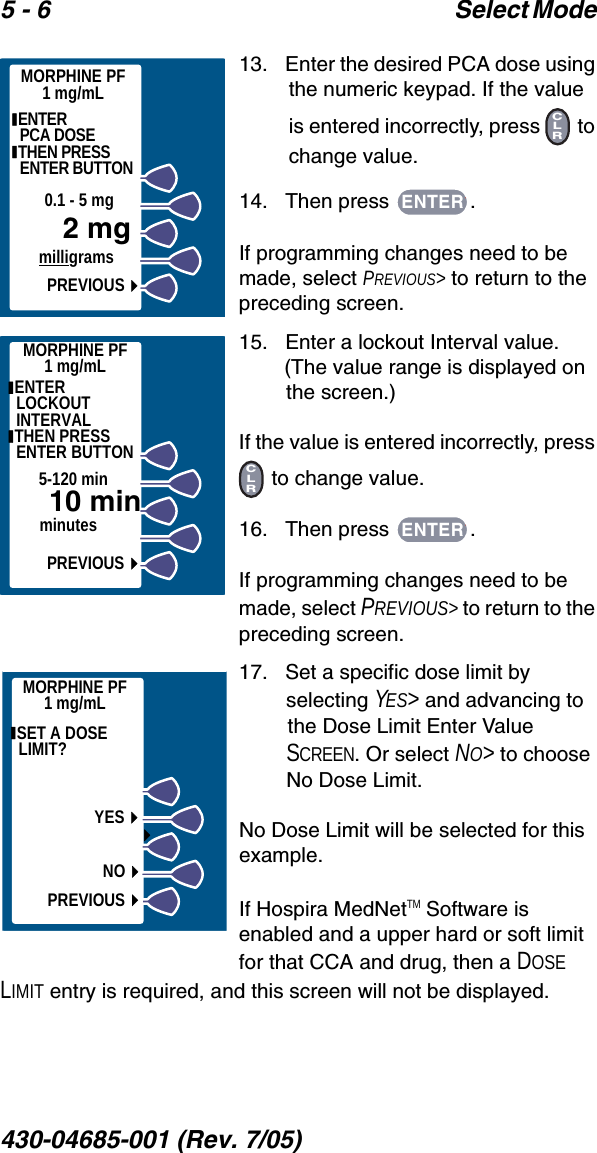 5 - 6 Select Mode 430-04685-001 (Rev. 7/05)  13.   Enter the desired PCA dose using the numeric keypad. If the value is entered incorrectly, press   to change value.14.   Then press  .If programming changes need to be made, select PREVIOUS&gt; to return to the preceding screen.15.   Enter a lockout Interval value. (The value range is displayed on the screen.)If the value is entered incorrectly, press  to change value.16.   Then press  .If programming changes need to be made, select PREVIOUS&gt; to return to the preceding screen.17.   Set a specific dose limit by selecting YES&gt; and advancing to the Dose Limit Enter Value SCREEN. Or select NO&gt; to choose No Dose Limit.No Dose Limit will be selected for this example.If Hospira MedNetTM Software is enabled and a upper hard or soft limit for that CCA and drug, then a DOSE LIMIT entry is required, and this screen will not be displayed. ENTER                 PCA DOSE THEN PRESS ENTER BUTTONPREVIOUS2 mgmilligrams0.1 - 5 mgMORPHINE PF1 mg/mLCLRENTER ENTER LOCKOUT INTERVAL THEN PRESS ENTER BUTTON 10 minminutes5-120 minPREVIOUSMORPHINE PF1 mg/mLCLRENTERMORPHINE PF1 mg/mL SET A DOSE LIMIT? YESNOPREVIOUS