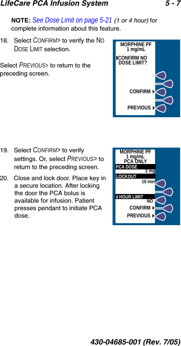 LifeCare PCA Infusion System 5 - 7430-04685-001 (Rev. 7/05)NOTE: See Dose Limit on page 5-21 (1 or 4 hour) for complete information about this feature.18.   Select CONFIRM&gt; to verify the NO DOSE LIMIT selection.Select PREVIOUS&gt; to return to the preceding screen.19.   Select CONFIRM&gt; to verify settings. Or, select PREVIOUS&gt; to return to the preceding screen.20.   Close and lock door. Place key in a secure location. After locking the door the PCA bolus is available for infusion. Patient presses pendant to initiate PCA dose. CONFIRM NO DOSE LIMIT? CONFIRMPREVIOUSMORPHINE PF1 mg/mLMORPHINE PF1 mg/mLPCA ONLY  LOCKOUT  4 HOUR LIMIT2 mgNO  PCA DOSE10 minCONFIRMPREVIOUS