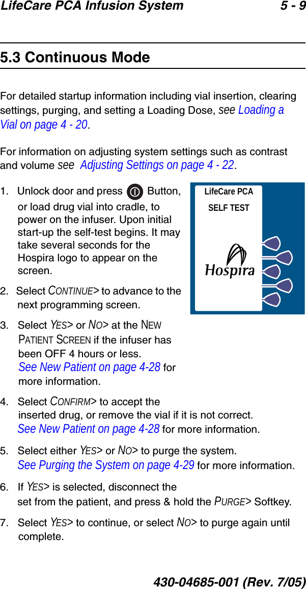 LifeCare PCA Infusion System 5 - 9430-04685-001 (Rev. 7/05)5.3 Continuous ModeFor detailed startup information including vial insertion, clearing settings, purging, and setting a Loading Dose, see Loading a Vial on page 4 - 20.For information on adjusting system settings such as contrast and volume see  Adjusting Settings on page 4 - 22.1.   Unlock door and press   Button, or load drug vial into cradle, to power on the infuser. Upon initial start-up the self-test begins. It may take several seconds for the Hospira logo to appear on the screen.2.   Select CONTINUE&gt; to advance to the next programming screen.3.   Select YES&gt; or NO&gt; at the NEW PATIENT SCREEN if the infuser has been OFF 4 hours or less. See New Patient on page 4-28 for more information.4.   Select CONFIRM&gt; to accept the inserted drug, or remove the vial if it is not correct. See New Patient on page 4-28 for more information.5.   Select either YES&gt; or NO&gt; to purge the system. See Purging the System on page 4-29 for more information.6.   If YES&gt; is selected, disconnect the set from the patient, and press &amp; hold the PURGE&gt; Softkey.7.   Select YES&gt; to continue, or select NO&gt; to purge again until complete.LifeCare PCASELF TEST