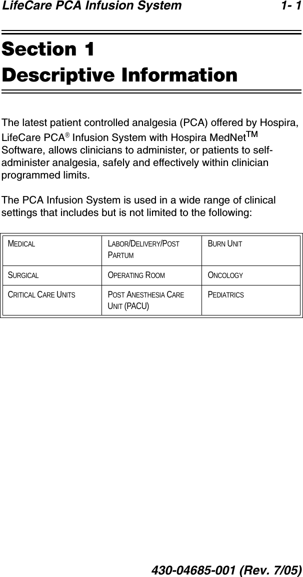 LifeCare PCA Infusion System 1- 1430-04685-001 (Rev. 7/05)Section 1Descriptive InformationThe latest patient controlled analgesia (PCA) offered by Hospira, LifeCare PCA® Infusion System with Hospira MedNetTM Software, allows clinicians to administer, or patients to self-administer analgesia, safely and effectively within clinician programmed limits. The PCA Infusion System is used in a wide range of clinical settings that includes but is not limited to the following:MEDICAL LABOR/DELIVERY/POST PARTUMBURN UNITSURGICAL OPERATING ROOM ONCOLOGYCRITICAL CARE UNITS POST ANESTHESIA CARE UNIT (PACU)PEDIATRICS